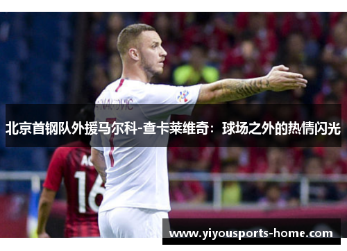 北京首钢队外援马尔科-查卡莱维奇：球场之外的热情闪光