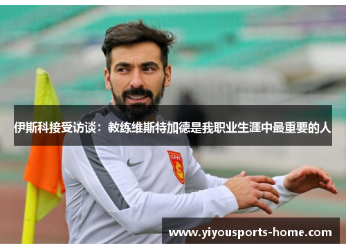伊斯科接受访谈：教练维斯特加德是我职业生涯中最重要的人