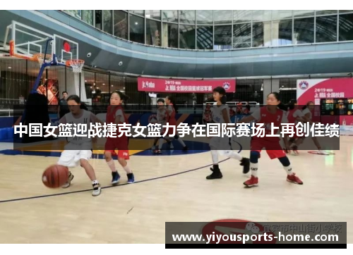 中国女篮迎战捷克女篮力争在国际赛场上再创佳绩